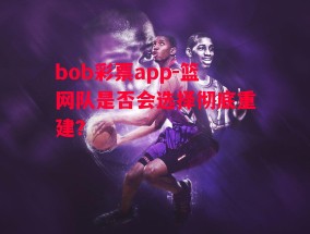 bob彩票app-篮网队是否会选择彻底重建？