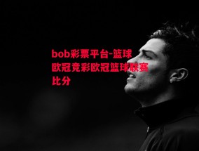 bob彩票平台-篮球欧冠竞彩欧冠篮球联赛比分